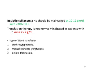 In sickle cell anemia Hb should be maintained at 10-12 gm/dl 
with <30% Hb S 
Transfusion therapy is not normally indicated in patients with 
Hb values > 7 g/dL 
• Type of blood transfusion 
1. erythrocytapheresis, 
2. manual exchange transfusions 
3. simple transfusion. 
17 
 