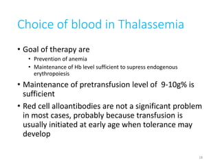 Choice of blood in Thalassemia 
• Goal of therapy are 
• Prevention of anemia 
• Maintenance of Hb level sufficient to supress endogenous 
erythropoiesis 
• Maintenance of pretransfusion level of 9-10g% is 
sufficient 
• Red cell alloantibodies are not a significant problem 
in most cases, probably because transfusion is 
usually initiated at early age when tolerance may 
develop 
18 
 