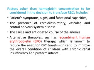 Factors other than hemoglobin concentration to be 
considered in the decision to transfuse RBCs include: 
• Patient's symptoms, signs, and functional capacities, 
• The presence of cardiorespiratory, vascular, and 
central nervous system disease 
• The cause and anticipated course of the anemia 
• Alternative therapies, such as recombinant human 
erythropoietin (EPO) therapy, which is known to 
reduce the need for RBC transfusions and to improve 
the overall condition of children with chronic renal 
insufficiency and preterm infants. 
20 
 