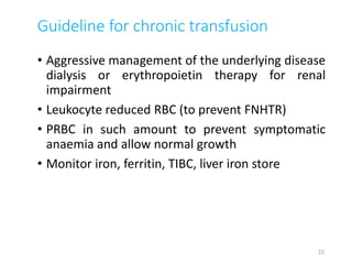 Guideline for chronic transfusion 
• Aggressive management of the underlying disease 
dialysis or erythropoietin therapy for renal 
impairment 
• Leukocyte reduced RBC (to prevent FNHTR) 
• PRBC in such amount to prevent symptomatic 
anaemia and allow normal growth 
• Monitor iron, ferritin, TIBC, liver iron store 
22 
 