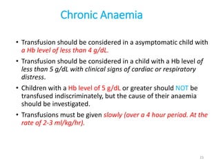 Chronic Anaemia 
• Transfusion should be considered in a asymptomatic child with 
a Hb level of less than 4 g/dL. 
• Transfusion should be considered in a child with a Hb level of 
less than 5 g/dL with clinical signs of cardiac or respiratory 
distress. 
• Children with a Hb level of 5 g/dL or greater should NOT be 
transfused indiscriminately, but the cause of their anaemia 
should be investigated. 
• Transfusions must be given slowly (over a 4 hour period. At the 
rate of 2-3 ml/kg/hr). 
23 
 