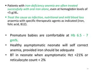 Patients with iron-deficiency anemia are often treated 
successfully with oral iron alone, even at hemoglobin levels of 
<5 g/dL. 
 Treat the cause as infection, nutritional and mild blood loss 
anaemia with specific therapeutic agents as indicated (iron, 
folic acid, B12). 
• Premature babies are comfortable at Hb 6.5 - 7 
gm%. 
• Healthy asymptomatic neonate will self correct 
anemia, provided iron should be adequate 
• BT in neonate when asymptomatic Hct <21% or 
reticulocyte count < 2% 
24 
 