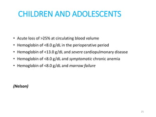 CHILDREN AND ADOLESCENTS 
• Acute loss of >25% at circulating blood volume 
• Hemoglobin of <8.0 g/dL in the perioperative period 
• Hemoglobin of <13.0 g/dL and severe cardiopulmonary disease 
• Hemoglobin of <8.0 g/dL and symptomatic chronic anemia 
• Hemoglobin of <8.0 g/dL and marrow failure 
(Nelson) 
25 
 