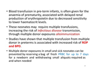 • Blood transfusion in pre-term infants, is often given for the 
anaemia of prematurity, associated with delayed renal 
production of erythropoietin due to decreased sensitivity 
to lower haematocrit levels. 
• These neonates may require multiple transfusions, 
increasing the risk of infectious disease transmission, 
through multiple donor exposures alloimmunization 
• Studies have shown that multiple transfusion from multiple 
donor in preterms is associated with increased risk of ROP 
and BPD. 
• Multiple donor exposures in small and sick neonates can be 
prevented by reserving a bag of fresh PRBC for up to 7 days 
for a newborn and withdrawing small aliquots required as 
and when needed 
29 
 
