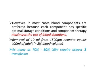 However, in most cases blood components are 
preferred because each component has specific 
optimal storage conditions and component therapy 
maximizes the use of blood donations. 
Removal of 10 ml from 1500gm neonate equals 
400ml of adult (= 8% blood volume) 
As many as 70% - 80% LBW require atleast 1 
transfusion 
3 
 
