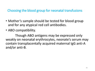 Choosing the blood group for neonatal transfusions 
• Mother’s sample should be tested for blood group 
and for any atypical red cell antibodies. 
• ABO compatibility. 
Though ABO antigens may be expressed only 
weakly on neonatal erythrocytes, neonate’s serum may 
contain transplacentally acquired maternal IgG anti-A 
and/or anti-B. 
30 
 