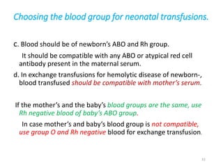 Choosing the blood group for neonatal transfusions. 
c. Blood should be of newborn’s ABO and Rh group. 
It should be compatible with any ABO or atypical red cell 
antibody present in the maternal serum. 
d. In exchange transfusions for hemolytic disease of newborn-, 
blood transfused should be compatible with mother’s serum. 
If the mother’s and the baby’s blood groups are the same, use 
Rh negative blood of baby’s ABO group. 
In case mother’s and baby’s blood group is not compatible, 
use group O and Rh negative blood for exchange transfusion. 
31 
 