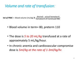 Volume and rate of transfusion: 
Vol of PRBC = Blood volume (mL/kg) 퐗 
desired − actual hematocrit 
hematocrit of transfused RBC 
• Blood volume in term= 80, preterm 110 
• The dose is 5 to 20 mL/kg transfused at a rate of 
approximately 5 mL/kg/hour. 
• In chronic anemia and cardiovascular compromise 
dose is 5ml/kg at the rate of 1-3ml/kg/hr. 
32 
 