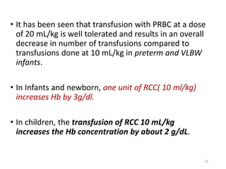 • It has been seen that transfusion with PRBC at a dose 
of 20 mL/kg is well tolerated and results in an overall 
decrease in number of transfusions compared to 
transfusions done at 10 mL/kg in preterm and VLBW 
infants. 
• In Infants and newborn, one unit of RCC( 10 ml/kg) 
increases Hb by 3g/dl. 
• In children, the transfusion of RCC 10 mL/kg 
increases the Hb concentration by about 2 g/dL. 
33 
 