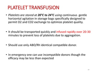 PLATELET TRANSFUSION 
• Platelets are stored at 20°C to 24°C using continuous gentle 
horizontal agitation in storage bags specifically designed to 
permit O2 and CO2 exchange to optimize platelet quality. 
• It should be transported quickly and infused rapidly over 20-30 
minutes to prevent loss of platelets due to aggregation. 
• Should use only ABO/Rh identical compatible donor. 
• In emergency one can use incompatible donors though the 
efficacy may be less than expected 
34 
 