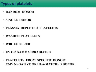 Types of platelets 
• RANDOM DONOR 
• SINGLE DONOR 
• PLASMA DEPLETED PLATELETS 
• WASHED PLATELETS 
• WBC FILTERED 
• UV OR GAMMA IRRADIATED 
• PLATELETS FROM SPECIFIC DONOR: 
CMV NEGATIVE OR HLA-MATCHED DONOR. 
36 
 