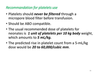 Recommandation for platelets use 
• Platelets should never be filtered through a 
micropore blood filter before transfusion. 
• Should be ABO compatible. 
• The usual recommended dose of platelets for 
neonates is 1 unit of platelets per 10 kg body weight, 
which amounts to 5 mL/kg. 
• The predicted rise in platelet count from a 5-mL/kg 
dose would be 20 to 60,000/cubic mm. 
38 
 