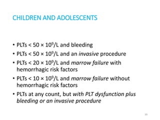 CHILDREN AND ADOLESCENTS 
• PLTs < 50 × 109/L and bleeding 
• PLTs < 50 × 109/L and an invasive procedure 
• PLTs < 20 × 109/L and marrow failure with 
hemorrhagic risk factors 
• PLTs < 10 × 109/L and marrow failure without 
hemorrhagic risk factors 
• PLTs at any count, but with PLT dysfunction plus 
bleeding or an invasive procedure 
39 
 