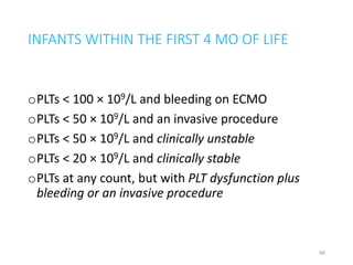 INFANTS WITHIN THE FIRST 4 MO OF LIFE 
oPLTs < 100 × 109/L and bleeding on ECMO 
oPLTs < 50 × 109/L and an invasive procedure 
oPLTs < 50 × 109/L and clinically unstable 
oPLTs < 20 × 109/L and clinically stable 
oPLTs at any count, but with PLT dysfunction plus 
bleeding or an invasive procedure 
40 
 