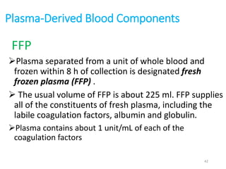Plasma-Derived Blood Components 
FFP 
Plasma separated from a unit of whole blood and 
frozen within 8 h of collection is designated fresh 
frozen plasma (FFP) . 
 The usual volume of FFP is about 225 ml. FFP supplies 
all of the constituents of fresh plasma, including the 
labile coagulation factors, albumin and globulin. 
Plasma contains about 1 unit/mL of each of the 
coagulation factors 
42 
 
