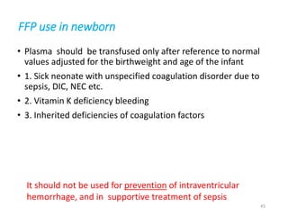 FFP use in newborn 
• Plasma should be transfused only after reference to normal 
values adjusted for the birthweight and age of the infant 
• 1. Sick neonate with unspecified coagulation disorder due to 
sepsis, DIC, NEC etc. 
• 2. Vitamin K deficiency bleeding 
• 3. Inherited deficiencies of coagulation factors 
It should not be used for prevention of intraventricular 
hemorrhage, and in supportive treatment of sepsis 
45 
 