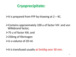 Cryoprecipitate: 
It is prepared from FFP by thawing at 2 – 4C. 
Contains approximately 100 u of factor VIII and von 
Willebrand factor, 
75 u of factor XIII, and 
250mg of fibrinogen 
in a volume of 20 ml. 
It is transfused usually at 5ml/kg over 30 min. 
46 
 