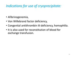 Indications for use of cryoprecipitate: 
• Afibrinogenemia, 
• Von Willebrand factor deficiency, 
• Congenital antithrombin III deficiency, hemophilia. 
• It is also used for reconstitution of blood for 
exchange transfusion. 
47 
 
