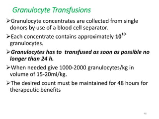Granulocyte Transfusions 
Granulocyte concentrates are collected from single 
donors by use of a blood cell separator. 
Each concentrate contains approximately 1010 
granulocytes. 
Granulocytes has to transfused as soon as possible no 
longer than 24 h. 
When needed give 1000-2000 granulocytes/kg in 
volume of 15-20ml/kg. 
The desired count must be maintained for 48 hours for 
therapeutic benefits 
48 
 