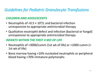 Guidelines for Pediatric Granulocyte Transfusions 
CHILDREN AND ADOLESCENTS 
• Neutrophils of <0.5 × 109/L and bacterial infection 
unresponsive to appropriate antimicrobial therapy 
• Qualitative neutrophil defect and infection (bacterial or fungal) 
unresponsive to appropriate antimicrobial therapy 
INFANTS WITHIN THE FIRST 4 MO OF LIFE 
• Neutrophils of <3000/cumm (1st wk of life) or <1000 cumm (> 
1st wk of life) 
• Bone marrow having <10% nucleated neutrophils or peripheral 
blood having >70% immature polymorphs 
49 
 