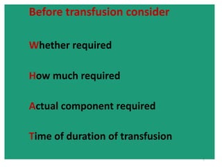 TYPES 
Blood- 
• Fresh Whole Blood 
• Reconstituted whole blood 
• From one unit of whole blood 
one can make = Blood components 
• PRBC 
• Platelet pack(random donor) 
• Fresh plasma 
• Granulocyte pack 
• Fresh plasma →frozen at -30°C→FFP 
• Pooled plasma→ components 
 
Cryoprecipitate 
 
Albumin 
 
Immunoglobulins 
5 
Before transfusion consider 
Whether required 
How much required 
Actual component required 
Time of duration of transfusion 
 