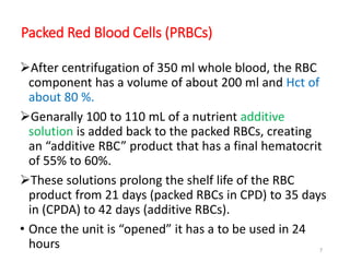 Packed Red Blood Cells (PRBCs) 
After centrifugation of 350 ml whole blood, the RBC 
component has a volume of about 200 ml and Hct of 
about 80 %. 
Genarally 100 to 110 mL of a nutrient additive 
solution is added back to the packed RBCs, creating 
an “additive RBC” product that has a final hematocrit 
of 55% to 60%. 
These solutions prolong the shelf life of the RBC 
product from 21 days (packed RBCs in CPD) to 35 days 
in (CPDA) to 42 days (additive RBCs). 
• Once the unit is “opened” it has a to be used in 24 
hours 7 
 