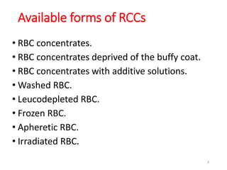 Available forms of RCCs 
• RBC concentrates. 
• RBC concentrates deprived of the buffy coat. 
• RBC concentrates with additive solutions. 
•Washed RBC. 
• Leucodepleted RBC. 
• Frozen RBC. 
• Apheretic RBC. 
• Irradiated RBC. 
9 
 