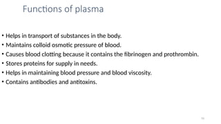 Functions of plasma
• Helps in transport of substances in the body.
• Maintains colloid osmotic pressure of blood.
• Causes blood clotting because it contains the fibrinogen and prothrombin.
• Stores proteins for supply in needs.
• Helps in maintaining blood pressure and blood viscosity.
• Contains antibodies and antitoxins.
10
 