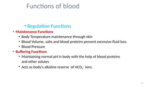Functions of blood
• Regulation Functions
• Maintenance Functions
• Body Temperature maintenance through skin
• Blood Volume, salts and blood proteins prevent excessive fluid loss.
• Blood Pressure
• Buffering Functions
• Maintaining normal pH in body with the help of blood proteins
and other solutes
• Acts as body’s alkaline reserve of HCO3
-
ions.
13
 