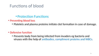 Functions of blood
•Protection Functions
• Preventing blood loss
• Platelets and plasma proteins initiate clot formation in case of damage.
• Defensive function
• Prevents body from being infected from invaders eg bacteria and
viruses with the help of antibodies, compliment proteins and WBCs.
14
 