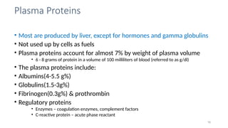 Plasma Proteins
16
• Most are produced by liver, except for hormones and gamma globulins
• Not used up by cells as fuels
• Plasma proteins account for almost 7% by weight of plasma volume
• 6 - 8 grams of protein in a volume of 100 milliliters of blood (referred to as g/dl)
• The plasma proteins include:
• Albumins(4-5.5 g%)
• Globulins(1.5-3g%)
• Fibrinogen(0.3g%) & prothrombin
• Regulatory proteins
• Enzymes – coagulation enzymes, complement factors
• C-reactive protein – acute phase reactant
 