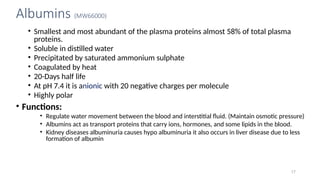 Albumins (MW66000)
• Smallest and most abundant of the plasma proteins almost 58% of total plasma
proteins.
• Soluble in distilled water
• Precipitated by saturated ammonium sulphate
• Coagulated by heat
• 20-Days half life
• At pH 7.4 it is anionic with 20 negative charges per molecule
• Highly polar
• Functions:
• Regulate water movement between the blood and interstitial fluid. (Maintain osmotic pressure)
• Albumins act as transport proteins that carry ions, hormones, and some lipids in the blood.
• Kidney diseases albuminuria causes hypo albuminuria it also occurs in liver disease due to less
formation of albumin
17
 