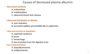 19
Causes of decreased plasma albumin:
• Decreased synthesis
A. malnutrition
B. malabsorption
C. advanced chronic liver disease
• Abnormal distribution or dilution
A. over hydration
B. increased capillary permeability like in septicemia
• Abnormal excretion or degradation
A. nephrotic syndrome
B. burns
C. hemorrhage
D. loss of protein from the digestive tract
• Rare congenital defects
A. hypoalbuminemia
B. analbuminemia
 