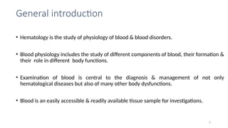 General introduction
• Hematology is the study of physiology of blood & blood disorders.
• Blood physiology includes the study of different components of blood, their formation &
their role in different body functions.
• Examination of blood is central to the diagnosis & management of not only
hematological diseases but also of many other body dysfunctions.
• Blood is an easily accessible & readily available tissue sample for investigations.
2
 