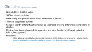 Globulins (MW90000-156000)
• Not soluble in distilled water
• 38 % of plasma proteins
• More easily precipitated by saturated ammonium sulphate
• They are coagulated by heat
• Series of slightly different globulins may be separated by using different concentrations of
alcohol.
• Electrophoresis can also result in separation and identification of different globulins
(alpha, beta, gamma)
• Functions:
• Alpha & beta: produced by liver; transport proteins that bind to lipids, metal ions, and fat – soluble vitamins
• Gamma: Antibodies released primarily by plasma cells during immune response.
20
 