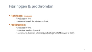 Fibrinogen & prothrombin
• Fibrinogen: (MW340000)
• Produced by liver.
• converted to web like substance of clot.
• Prothrombin:
• produced by liver.
• formation requires vitamin K.
• converted to thrombin which enzymatically converts fibrinogen to fibrin.
22
 