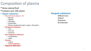 7
 Straw colored fluid
 Contains over 100 solutes
• Organic substances
• Plasma Proteins (Approx. 7%)
• Albumin
• Globulin
• Fibrinogen
• Prothrombin
• Plasma complement system, approx. 20 proteins
• Nitrogenous substances
• Urea
• Uric acid
• Ammonia
• Non-nitrogenous substances
• carbohydrates
• Lipids
• Enzymes
• Amylase
• Carbonic Anhydrase
• Pigments (Bilirubin)
Composition of plasma
Inorganic substances
Different ions
Sodium
Potassium
Bi-carbonate
 