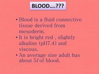 BLOOD….???
• Blood is a fluid connective
tissue derived from
mesoderm.
• It is bright red , slightly
alkaline (pH7.4) and
viscous.
• An average size adult has
about 5l of blood.
 