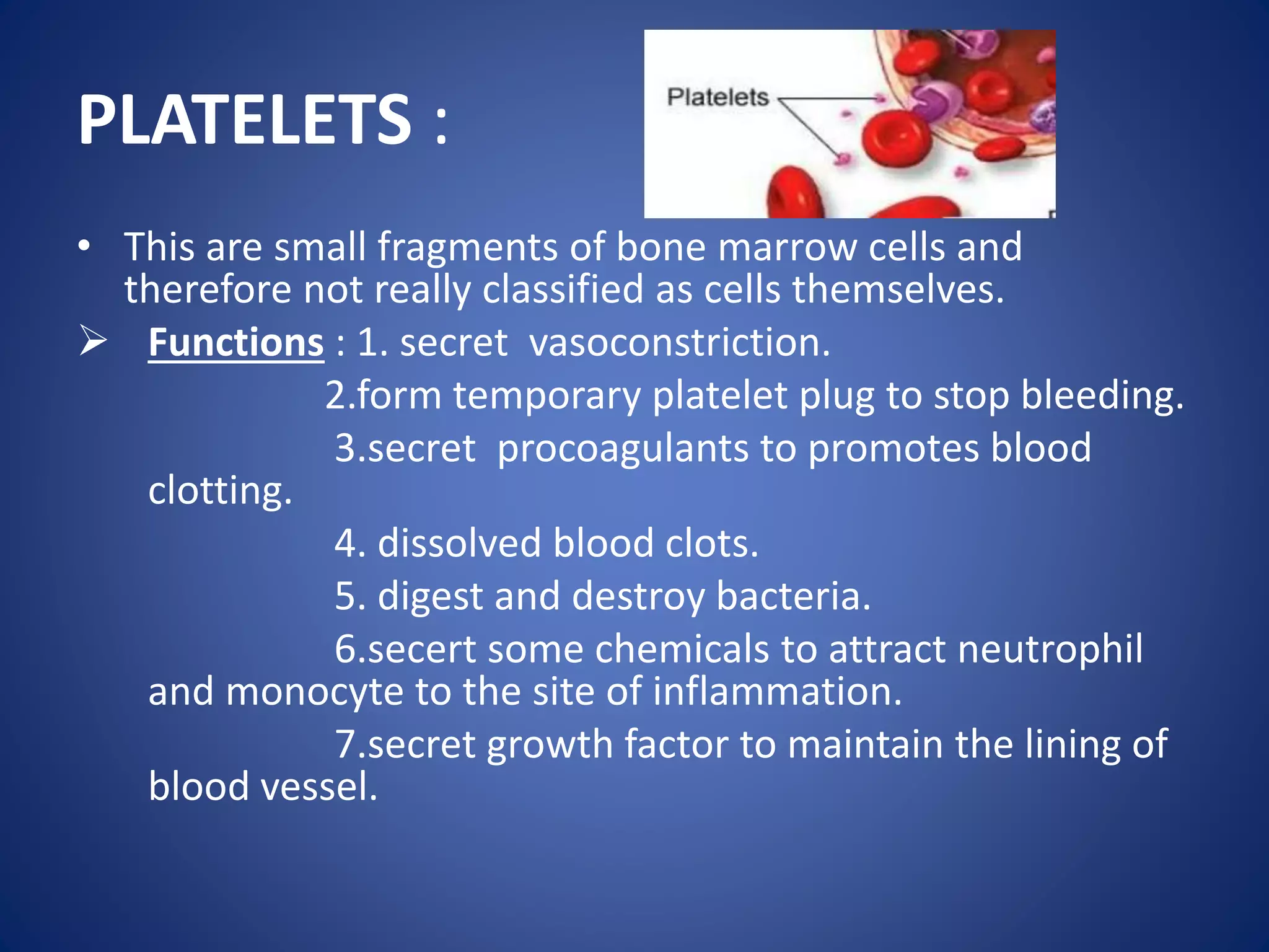 PLATELETS :
• This are small fragments of bone marrow cells and
therefore not really classified as cells themselves.
 Functions : 1. secret vasoconstriction.
2.form temporary platelet plug to stop bleeding.
3.secret procoagulants to promotes blood
clotting.
4. dissolved blood clots.
5. digest and destroy bacteria.
6.secert some chemicals to attract neutrophil
and monocyte to the site of inflammation.
7.secret growth factor to maintain the lining of
blood vessel.
 