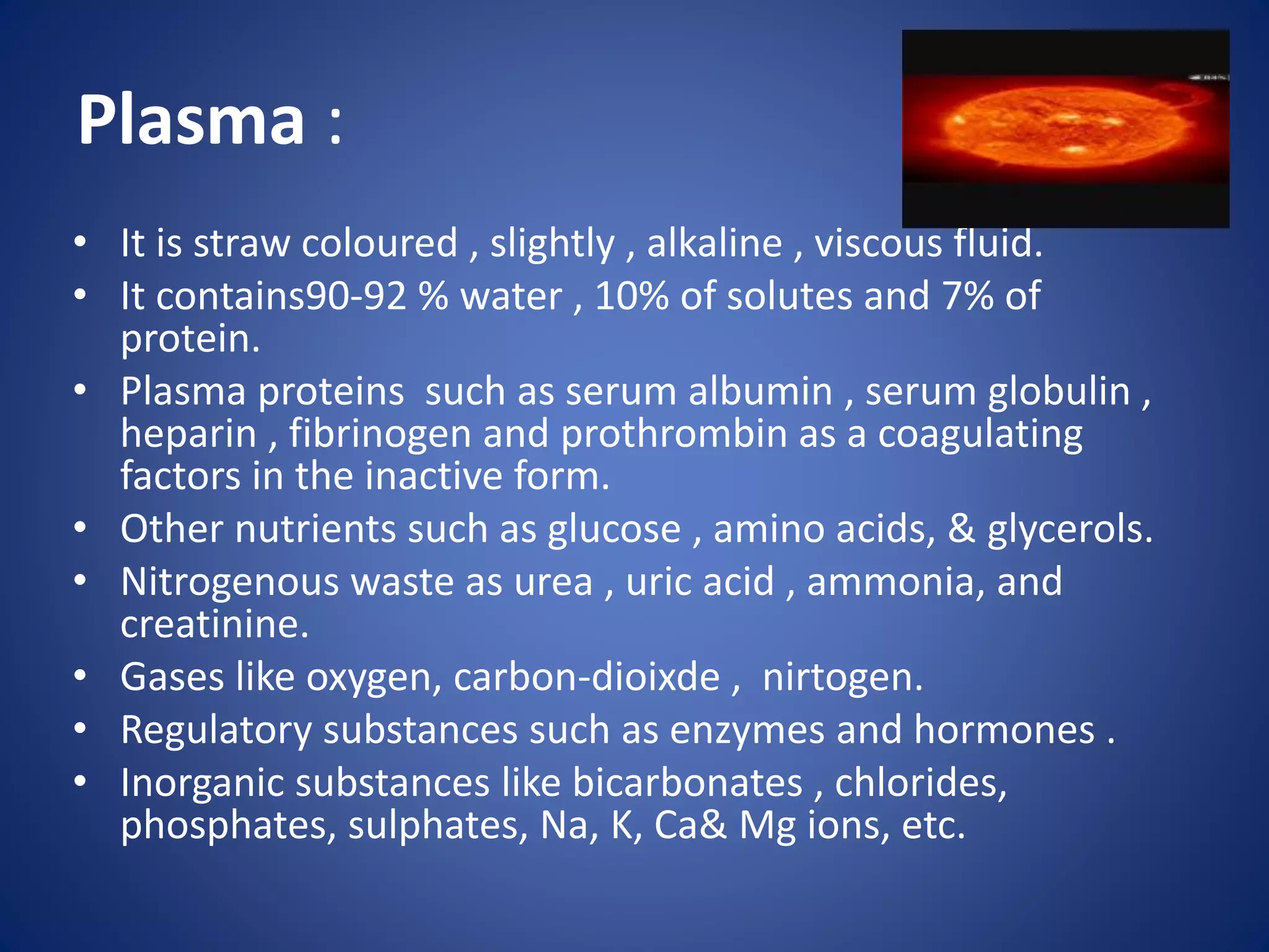 Plasma :
• It is straw coloured , slightly , alkaline , viscous fluid.
• It contains90-92 % water , 10% of solutes and 7% of
protein.
• Plasma proteins such as serum albumin , serum globulin ,
heparin , fibrinogen and prothrombin as a coagulating
factors in the inactive form.
• Other nutrients such as glucose , amino acids, & glycerols.
• Nitrogenous waste as urea , uric acid , ammonia, and
creatinine.
• Gases like oxygen, carbon-dioixde , nirtogen.
• Regulatory substances such as enzymes and hormones .
• Inorganic substances like bicarbonates , chlorides,
phosphates, sulphates, Na, K, Ca& Mg ions, etc.
 