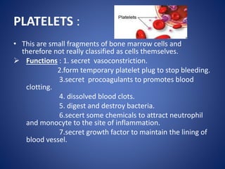 PLATELETS :
• This are small fragments of bone marrow cells and
therefore not really classified as cells themselves.
 Functions : 1. secret vasoconstriction.
2.form temporary platelet plug to stop bleeding.
3.secret procoagulants to promotes blood
clotting.
4. dissolved blood clots.
5. digest and destroy bacteria.
6.secert some chemicals to attract neutrophil
and monocyte to the site of inflammation.
7.secret growth factor to maintain the lining of
blood vessel.
 