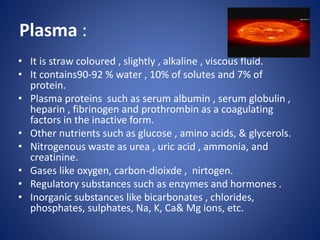 Plasma :
• It is straw coloured , slightly , alkaline , viscous fluid.
• It contains90-92 % water , 10% of solutes and 7% of
protein.
• Plasma proteins such as serum albumin , serum globulin ,
heparin , fibrinogen and prothrombin as a coagulating
factors in the inactive form.
• Other nutrients such as glucose , amino acids, & glycerols.
• Nitrogenous waste as urea , uric acid , ammonia, and
creatinine.
• Gases like oxygen, carbon-dioixde , nirtogen.
• Regulatory substances such as enzymes and hormones .
• Inorganic substances like bicarbonates , chlorides,
phosphates, sulphates, Na, K, Ca& Mg ions, etc.
 