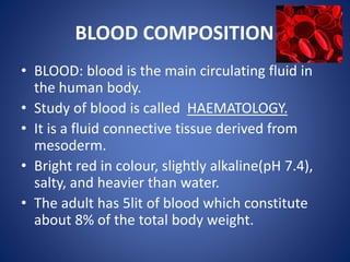 BLOOD COMPOSITION
• BLOOD: blood is the main circulating fluid in
the human body.
• Study of blood is called HAEMATOLOGY.
• It is a fluid connective tissue derived from
mesoderm.
• Bright red in colour, slightly alkaline(pH 7.4),
salty, and heavier than water.
• The adult has 5lit of blood which constitute
about 8% of the total body weight.
 