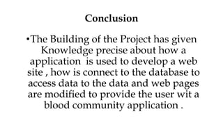 Conclusion
•The Building of the Project has given
Knowledge precise about how a
application is used to develop a web
site , how is connect to the database to
access data to the data and web pages
are modified to provide the user wit a
blood community application .
 