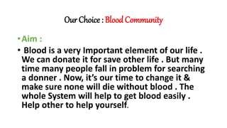 Our Choice : Blood Community
•Aim :
• Blood is a very Important element of our life .
We can donate it for save other life . But many
time many people fall in problem for searching
a donner . Now, it’s our time to change it &
make sure none will die without blood . The
whole System will help to get blood easily .
Help other to help yourself.
 