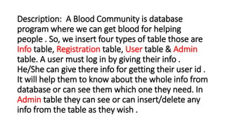 Description: A Blood Community is database
program where we can get blood for helping
people . So, we insert four types of table those are
Info table, Registration table, User table & Admin
table. A user must log in by giving their info .
He/She can give there info for getting their user id .
It will help them to know about the whole info from
database or can see them which one they need. In
Admin table they can see or can insert/delete any
info from the table as they wish .
 
