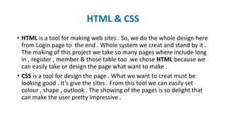 HTML & CSS
• HTML is a tool for making web sites . So, we do the whole design here
from Login page to the end . Whole system we creat and stand by it .
The making of this project we take so many pages where include long
in , register , member & those table too .we chose HTML because we
can easily take or design the page what want to make .
• CSS is a tool for design the page . What we want to creat must be
looking good . It’s give the sites . From this tool we can easily set
colour , shape , outlook . The showing of the pages is so delight that
can make the user pretty impressive .
 