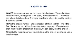 XAMPP & PHP
XAMPP is a server where we can creat the database . Those database
holds the info , The register table data , Admin table data . We creat
the whole data base here & creat a new log in where to run the project
& connect to PHP .
PHP is the project runner . We connect all of them to PHP . The Html ,
Css , Xampp server . All tools are connected together . If we connect
then with out any problem of mistake ,we can easily run the project .
At last & the most important think is to run the project we should use a
web browser .
 