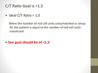 C/T Ratio Goal is <1.5
• Ideal C/T Ratio = 1.0
When the number of red cell units crossmatched or setup
for the patient is equal to the number of red cell units
transfused
• Our goal should be of <1.5
 