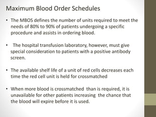 Maximum Blood Order Schedules
• The MBOS defines the number of units required to meet the
needs of 80% to 90% of patients undergoing a specific
procedure and assists in ordering blood.
• The hospital transfusion laboratory, however, must give
special consideration to patients with a positive antibody
screen.
• The available shelf life of a unit of red cells decreases each
time the red cell unit is held for crossmatched
• When more blood is crossmatched than is required, it is
unavailable for other patients increasing the chance that
the blood will expire before it is used.
 